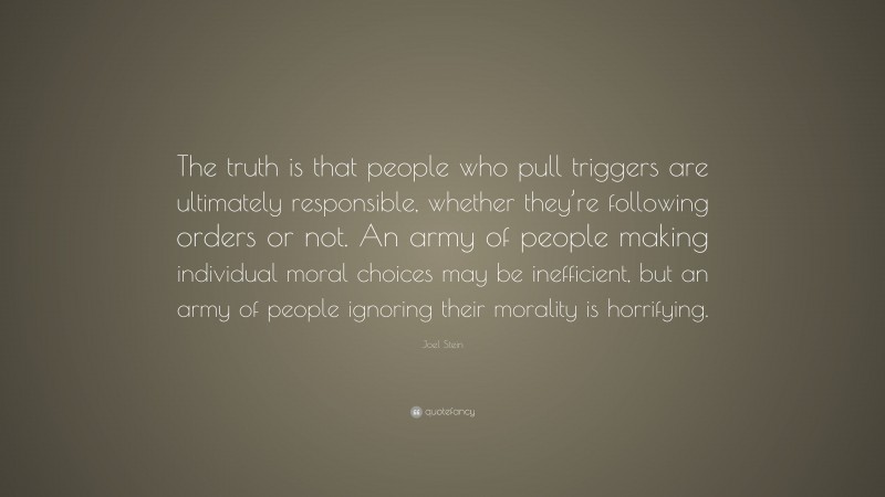 Joel Stein Quote: “The truth is that people who pull triggers are ultimately responsible, whether they’re following orders or not. An army of people making individual moral choices may be inefficient, but an army of people ignoring their morality is horrifying.”