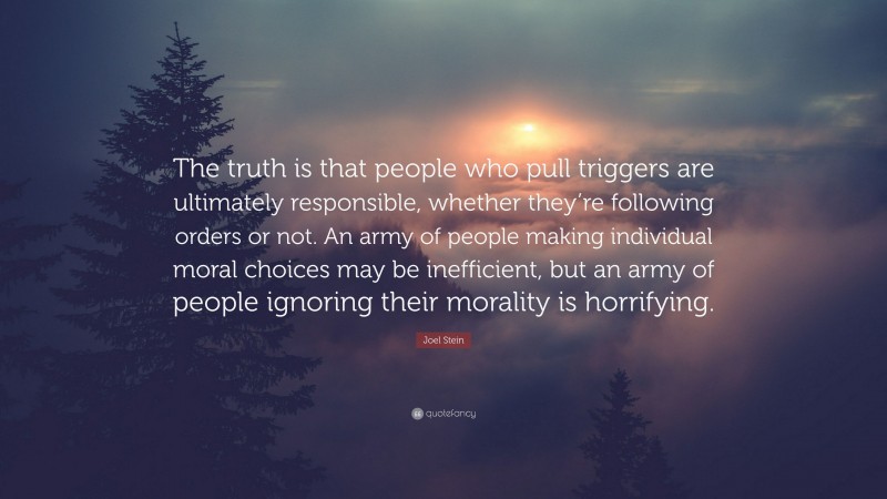 Joel Stein Quote: “The truth is that people who pull triggers are ultimately responsible, whether they’re following orders or not. An army of people making individual moral choices may be inefficient, but an army of people ignoring their morality is horrifying.”