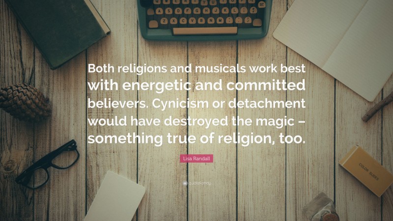 Lisa Randall Quote: “Both religions and musicals work best with energetic and committed believers. Cynicism or detachment would have destroyed the magic – something true of religion, too.”