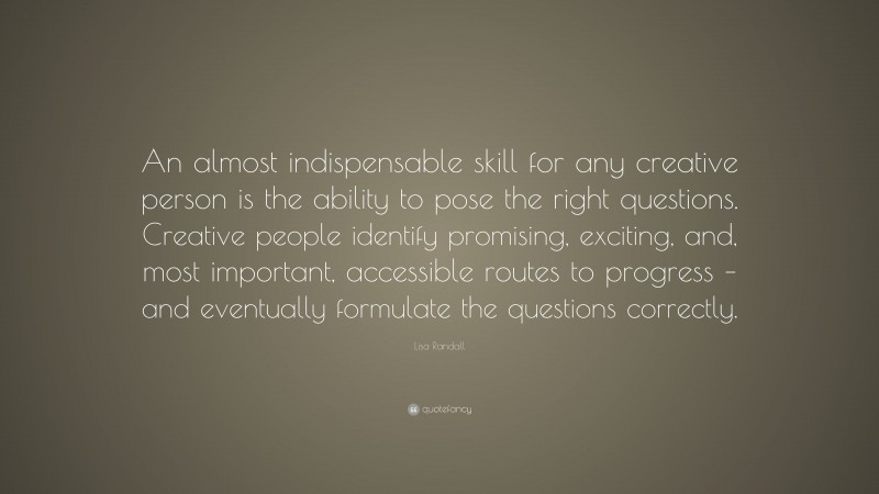 Lisa Randall Quote: “An almost indispensable skill for any creative person is the ability to pose the right questions. Creative people identify promising, exciting, and, most important, accessible routes to progress – and eventually formulate the questions correctly.”