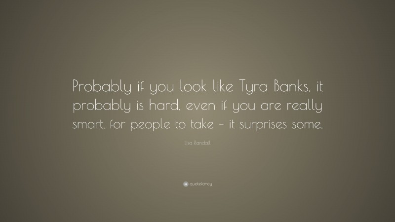 Lisa Randall Quote: “Probably if you look like Tyra Banks, it probably is hard, even if you are really smart, for people to take – it surprises some.”