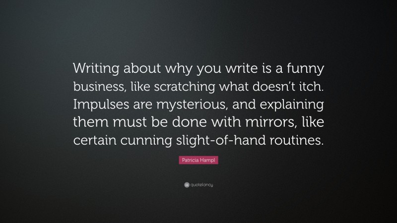 Patricia Hampl Quote: “Writing about why you write is a funny business, like scratching what doesn’t itch. Impulses are mysterious, and explaining them must be done with mirrors, like certain cunning slight-of-hand routines.”