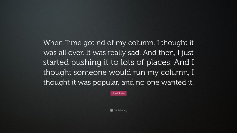 Joel Stein Quote: “When Time got rid of my column, I thought it was all over. It was really sad. And then, I just started pushing it to lots of places. And I thought someone would run my column, I thought it was popular, and no one wanted it.”