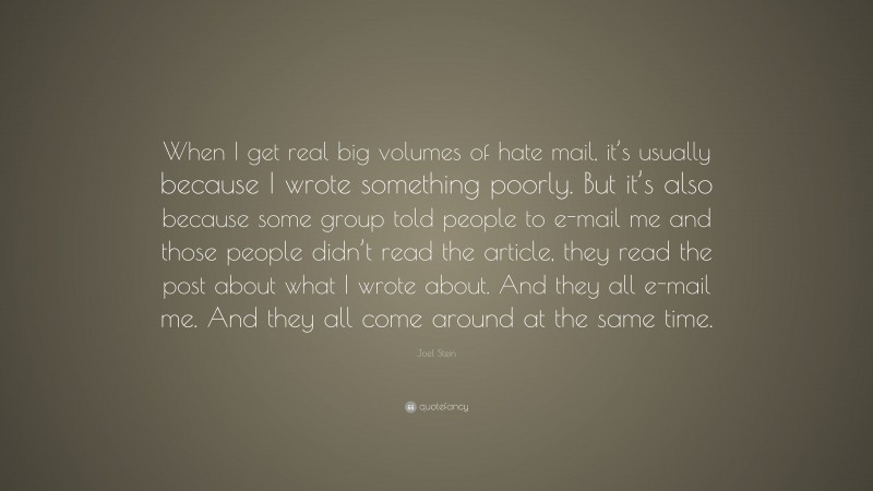 Joel Stein Quote: “When I get real big volumes of hate mail, it’s usually because I wrote something poorly. But it’s also because some group told people to e-mail me and those people didn’t read the article, they read the post about what I wrote about. And they all e-mail me. And they all come around at the same time.”