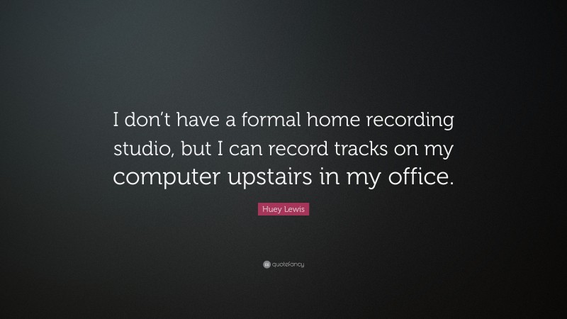 Huey Lewis Quote: “I don’t have a formal home recording studio, but I can record tracks on my computer upstairs in my office.”