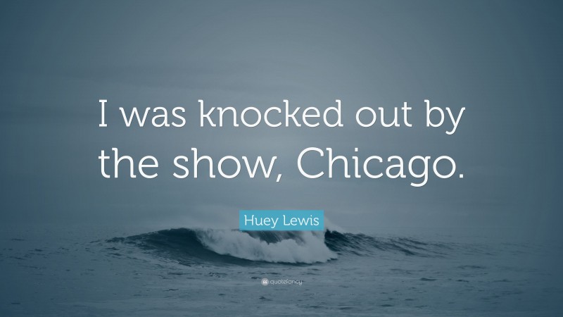 Huey Lewis Quote: “I was knocked out by the show, Chicago.”