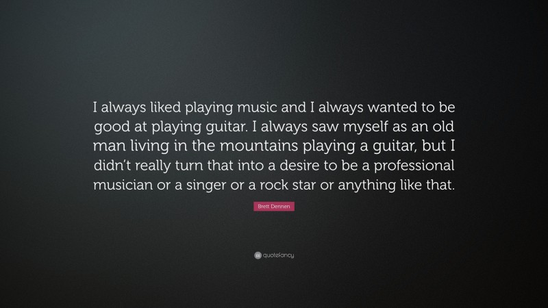Brett Dennen Quote: “I always liked playing music and I always wanted to be good at playing guitar. I always saw myself as an old man living in the mountains playing a guitar, but I didn’t really turn that into a desire to be a professional musician or a singer or a rock star or anything like that.”