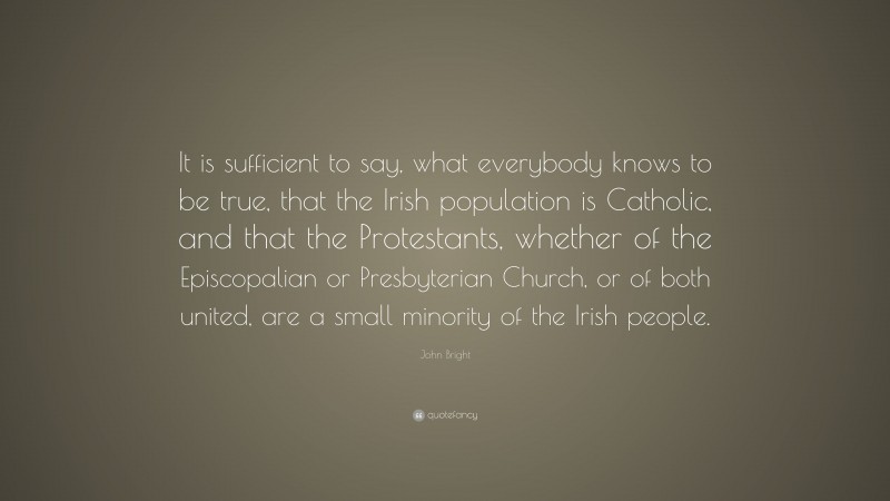 John Bright Quote: “It is sufficient to say, what everybody knows to be true, that the Irish population is Catholic, and that the Protestants, whether of the Episcopalian or Presbyterian Church, or of both united, are a small minority of the Irish people.”
