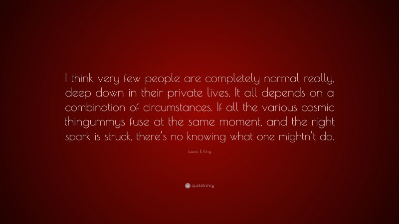 Laurie R. King Quote: “I think very few people are completely normal really, deep down in their private lives. It all depends on a combination of circumstances. If all the various cosmic thingummys fuse at the same moment, and the right spark is struck, there’s no knowing what one mightn’t do.”