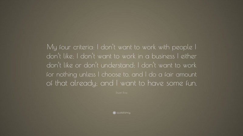 Stuart Rose Quote: “My four criteria: I don’t want to work with people I don’t like; I don’t want to work in a business I either don’t like or don’t understand; I don’t want to work for nothing unless I choose to, and I do a fair amount of that already; and I want to have some fun.”