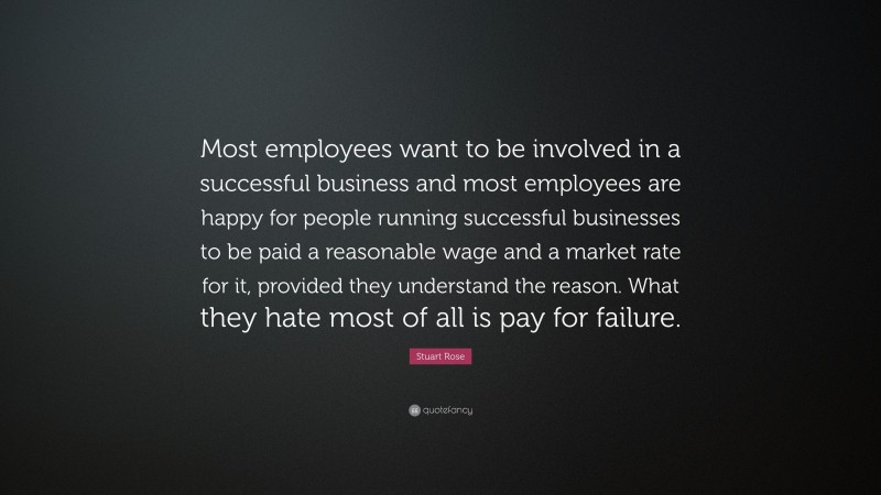 Stuart Rose Quote: “Most employees want to be involved in a successful business and most employees are happy for people running successful businesses to be paid a reasonable wage and a market rate for it, provided they understand the reason. What they hate most of all is pay for failure.”