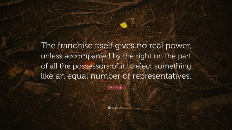John Bright Quote: “The franchise itself gives no real power, unless accompanied by the right on the part of all the possessors of it to elect something like an equal number of representatives.”