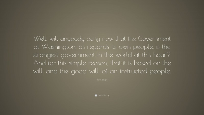 John Bright Quote: “Well, will anybody deny now that the Government at Washington, as regards its own people, is the strongest government in the world at this hour? And for this simple reason, that it is based on the will, and the good will, of an instructed people.”