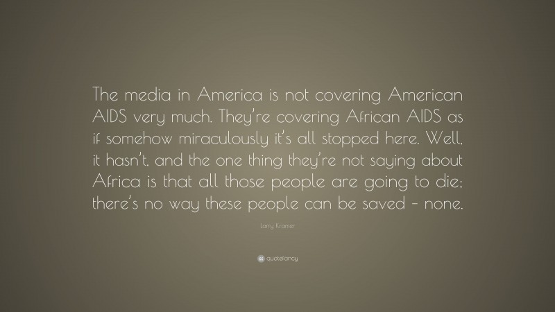 Larry Kramer Quote: “The media in America is not covering American AIDS very much. They’re covering African AIDS as if somehow miraculously it’s all stopped here. Well, it hasn’t, and the one thing they’re not saying about Africa is that all those people are going to die; there’s no way these people can be saved – none.”