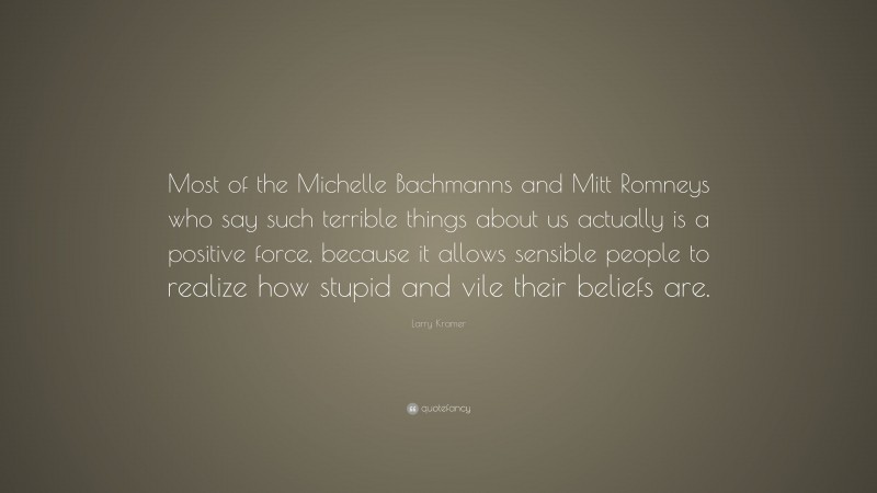 Larry Kramer Quote: “Most of the Michelle Bachmanns and Mitt Romneys who say such terrible things about us actually is a positive force, because it allows sensible people to realize how stupid and vile their beliefs are.”