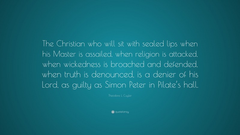 Theodore L. Cuyler Quote: “The Christian who will sit with sealed lips when his Master is assailed, when religion is attacked, when wickedness is broached and defended, when truth is denounced, is a denier of his Lord, as guilty as Simon Peter in Pilate’s hall.”