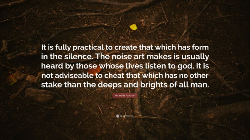 Kenneth Patchen Quote: “It is fully practical to create that which has form in the silence. The noise art makes is usually heard by those whose lives listen to god. It is not adviseable to cheat that which has no other stake than the deeps and brights of all man.”