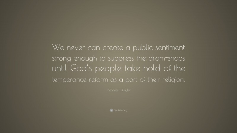 Theodore L. Cuyler Quote: “We never can create a public sentiment strong enough to suppress the dram-shops until God’s people take hold of the temperance reform as a part of their religion.”