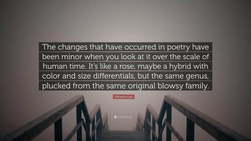 Dorianne Laux Quote: “The changes that have occurred in poetry have been minor when you look at it over the scale of human time. It’s like a rose, maybe a hybrid with color and size differentials, but the same genus, plucked from the same original blowsy family.”