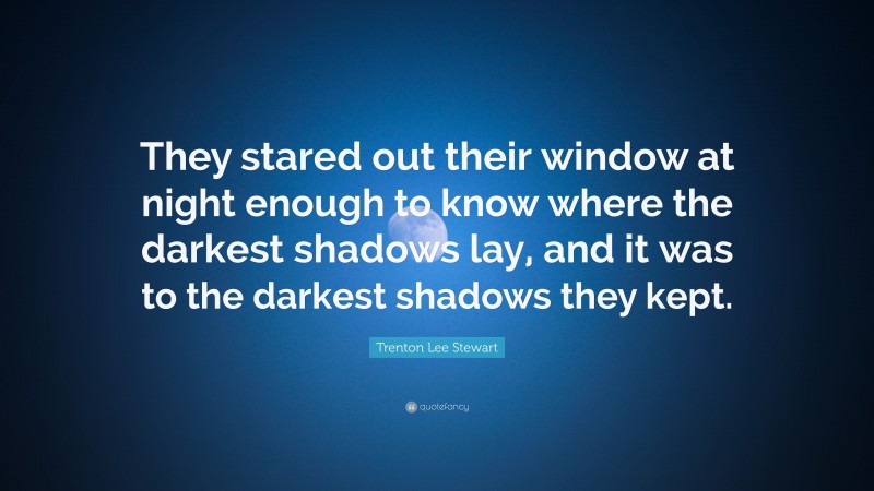 Trenton Lee Stewart Quote: “They stared out their window at night enough to know where the darkest shadows lay, and it was to the darkest shadows they kept.”