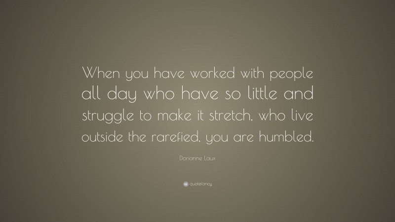 Dorianne Laux Quote: “When you have worked with people all day who have so little and struggle to make it stretch, who live outside the rarefied, you are humbled.”