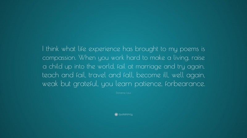 Dorianne Laux Quote: “I think what life experience has brought to my poems is compassion. When you work hard to make a living, raise a child up into the world, fail at marriage and try again, teach and fail, travel and fall, become ill, well again, weak but grateful, you learn patience, forbearance.”