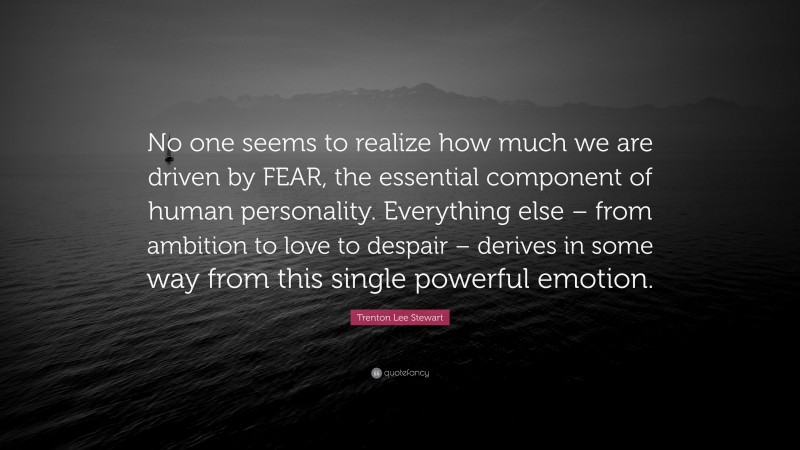Trenton Lee Stewart Quote: “No one seems to realize how much we are driven by FEAR, the essential component of human personality. Everything else – from ambition to love to despair – derives in some way from this single powerful emotion.”