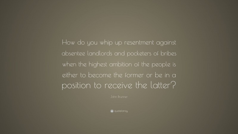 John Brunner Quote: “How do you whip up resentment against absentee landlords and pocketers of bribes when the highest ambition of the people is either to become the former or be in a position to receive the latter?”
