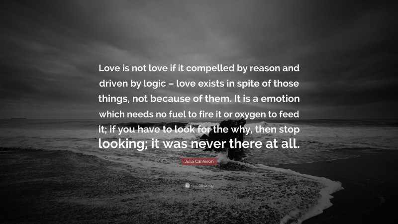 Julia Cameron Quote: “Love is not love if it compelled by reason and driven by logic – love exists in spite of those things, not because of them. It is a emotion which needs no fuel to fire it or oxygen to feed it; if you have to look for the why, then stop looking; it was never there at all.”