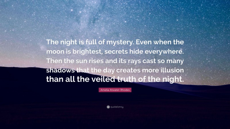 Amelia Atwater-Rhodes Quote: “The night is full of mystery. Even when the moon is brightest, secrets hide everywhere. Then the sun rises and its rays cast so many shadows that the day creates more illusion than all the veiled truth of the night.”