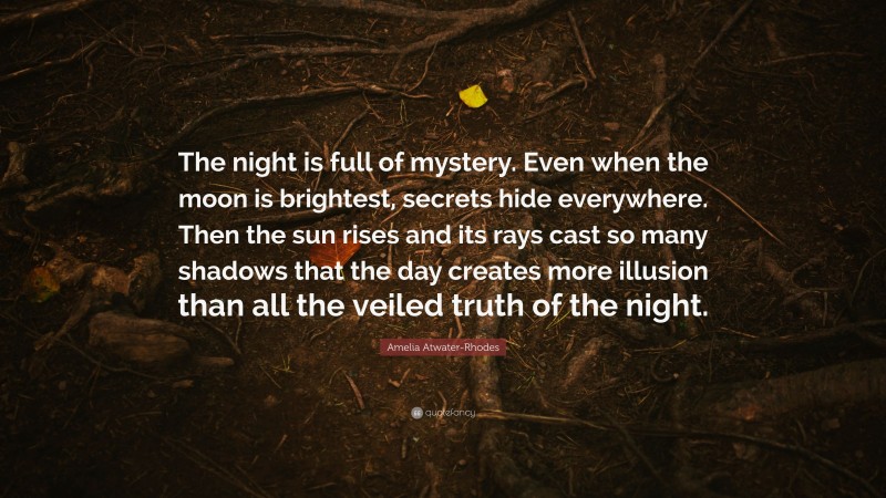 Amelia Atwater-Rhodes Quote: “The night is full of mystery. Even when the moon is brightest, secrets hide everywhere. Then the sun rises and its rays cast so many shadows that the day creates more illusion than all the veiled truth of the night.”