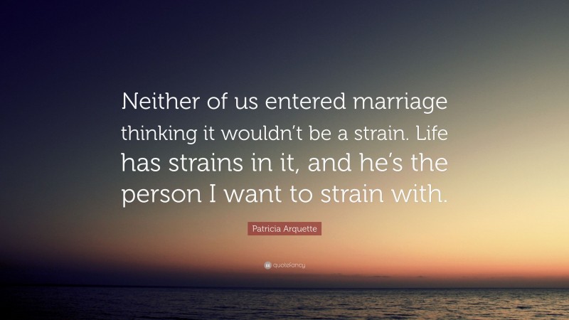 Patricia Arquette Quote: “Neither of us entered marriage thinking it wouldn’t be a strain. Life has strains in it, and he’s the person I want to strain with.”