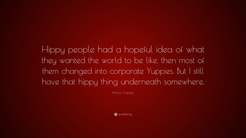 Patricia Arquette Quote: “Hippy people had a hopeful idea of what they wanted the world to be like, then most of them changed into corporate Yuppies. But I still have that hippy thing underneath somewhere.”