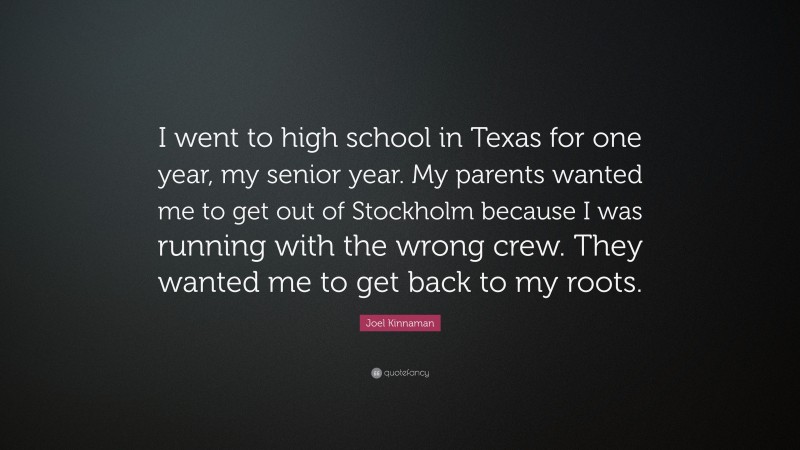 Joel Kinnaman Quote: “I went to high school in Texas for one year, my senior year. My parents wanted me to get out of Stockholm because I was running with the wrong crew. They wanted me to get back to my roots.”