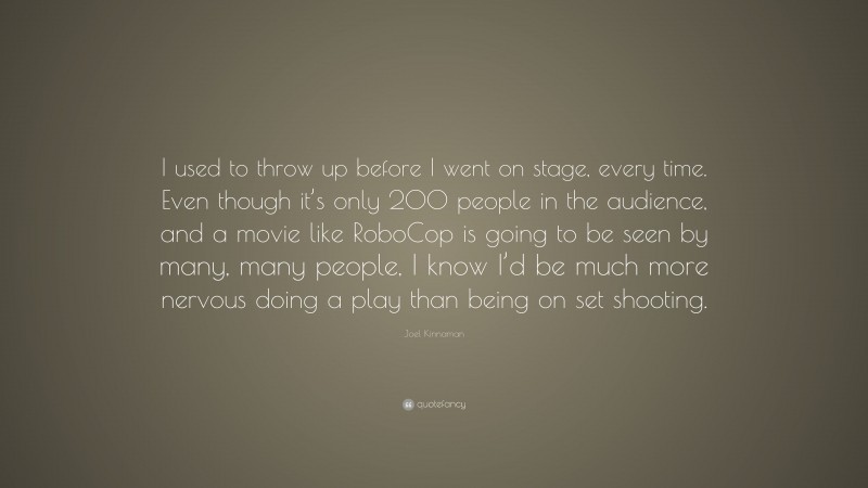 Joel Kinnaman Quote: “I used to throw up before I went on stage, every time. Even though it’s only 200 people in the audience, and a movie like RoboCop is going to be seen by many, many people, I know I’d be much more nervous doing a play than being on set shooting.”