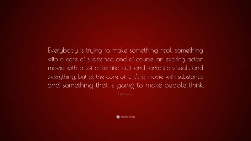 Joel Kinnaman Quote: “Everybody is trying to make something real, something with a core of substance, and of course, an exciting action movie with a lot of terrific stuff and fantastic visuals and everything, but at the core of it, it’s a movie with substance and something that is going to make people think.”