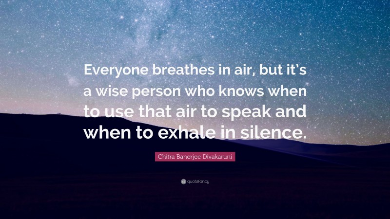 Chitra Banerjee Divakaruni Quote: “Everyone breathes in air, but it’s a wise person who knows when to use that air to speak and when to exhale in silence.”