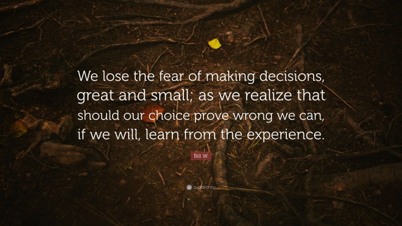 Bill W. Quote: “We lose the fear of making decisions, great and small; as we realize that should our choice prove wrong we can, if we will, learn from the experience.”