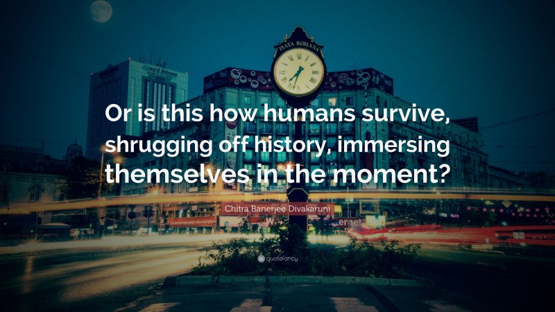 Chitra Banerjee Divakaruni Quote: “Or is this how humans survive, shrugging off history, immersing themselves in the moment?”