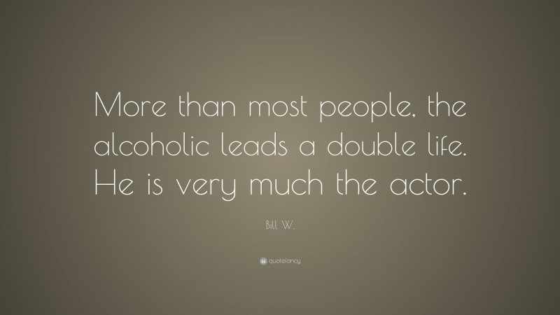 Bill W. Quote: “More than most people, the alcoholic leads a double life. He is very much the actor.”