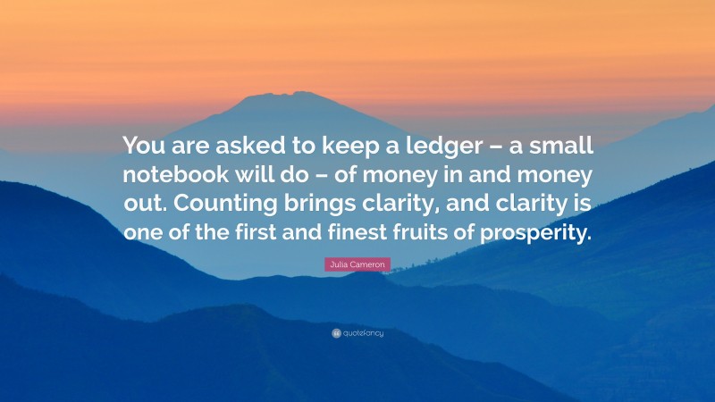 Julia Cameron Quote: “You are asked to keep a ledger – a small notebook will do – of money in and money out. Counting brings clarity, and clarity is one of the first and finest fruits of prosperity.”