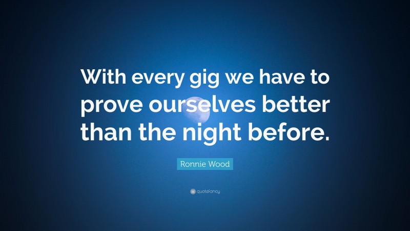 Ronnie Wood Quote: “With every gig we have to prove ourselves better than the night before.”