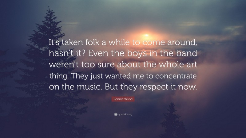 Ronnie Wood Quote: “It’s taken folk a while to come around, hasn’t it? Even the boys in the band weren’t too sure about the whole art thing. They just wanted me to concentrate on the music. But they respect it now.”