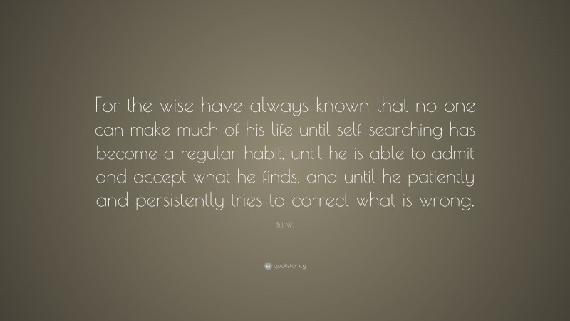 Bill W. Quote: “For the wise have always known that no one can make much of his life until self-searching has become a regular habit, until he is able to admit and accept what he finds, and until he patiently and persistently tries to correct what is wrong.”