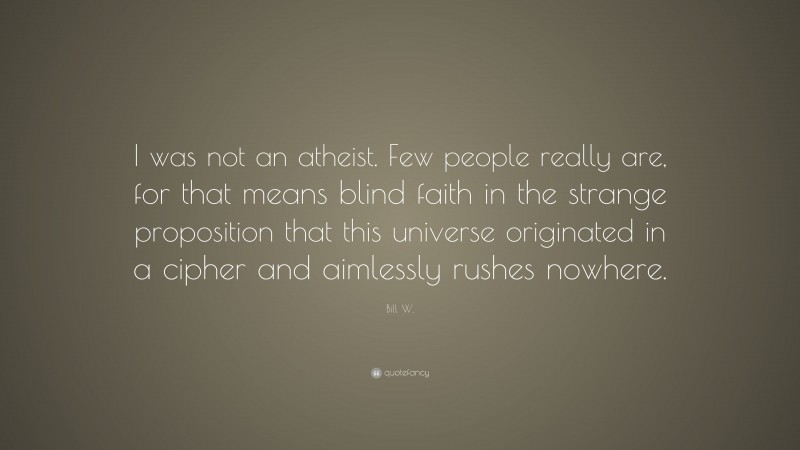 Bill W. Quote: “I was not an atheist. Few people really are, for that means blind faith in the strange proposition that this universe originated in a cipher and aimlessly rushes nowhere.”