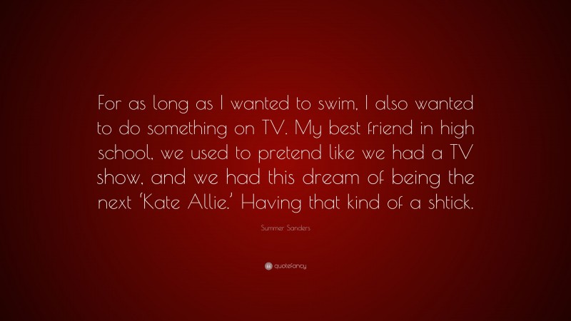 Summer Sanders Quote: “For as long as I wanted to swim, I also wanted to do something on TV. My best friend in high school, we used to pretend like we had a TV show, and we had this dream of being the next ‘Kate Allie.’ Having that kind of a shtick.”