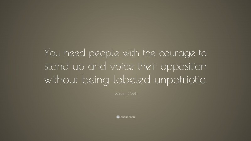 Wesley Clark Quote: “You need people with the courage to stand up and voice their opposition without being labeled unpatriotic.”