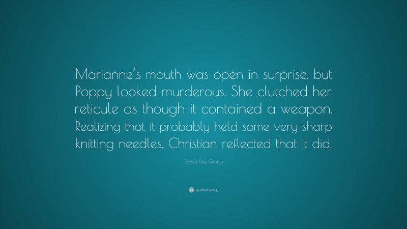 Jessica Day George Quote: “Marianne’s mouth was open in surprise, but Poppy looked murderous. She clutched her reticule as though it contained a weapon. Realizing that it probably held some very sharp knitting needles, Christian reflected that it did.”