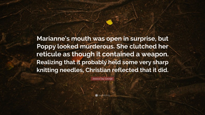 Jessica Day George Quote: “Marianne’s mouth was open in surprise, but Poppy looked murderous. She clutched her reticule as though it contained a weapon. Realizing that it probably held some very sharp knitting needles, Christian reflected that it did.”
