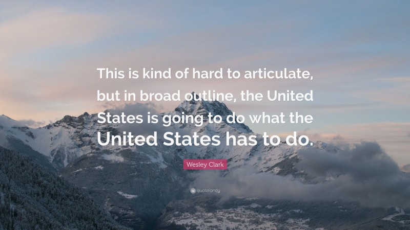 Wesley Clark Quote: “This is kind of hard to articulate, but in broad outline, the United States is going to do what the United States has to do.”